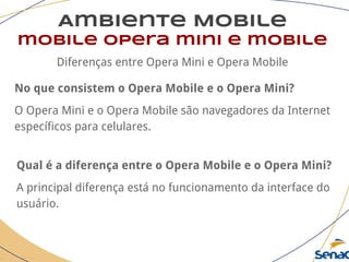 Ambiente Mobile
mobile opera mini e mobile
Diferenças entre Opera Mini e Opera Mobile
No que consistem o Opera Mobile e o Opera Mini?
O Opera Mini e o Opera Mobile são navegadores da Internet
específicos para celulares.
Qual é a diferença entre o Opera Mobile e o Opera Mini?
A principal diferença está no funcionamento da interface do
usuário.
 