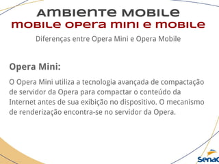 Ambiente Mobile
mobile opera mini e mobile
Diferenças entre Opera Mini e Opera Mobile
Opera Mini:
O Opera Mini utiliza a tecnologia avançada de compactação
de servidor da Opera para compactar o conteúdo da
Internet antes de sua exibição no dispositivo. O mecanismo
de renderização encontra-se no servidor da Opera.
 