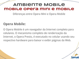 Ambiente Mobile
mobile opera mini e mobile
Diferenças entre Opera Mini e Opera Mobile
Opera Mobile:
O Opera Mobile é um navegador da Internet completo para
celulares. O mecanismo completo de renderização da
Internet, o Opera Presto, é executado no celular usando seu
respectivo hardware para baixar e exibir páginas da Web.
 