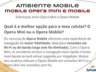 Ambiente Mobile
mobile opera mini e mobile
Diferenças entre Opera Mini e Opera Mobile
Qual é a melhor opção para o meu celular? O
Opera Mini ou o Opera Mobile?
Os recursos do Opera Mobile oferecem uma experiência de
navegação de maior fidelidade, ideal para conexões via
Wi-Fi ou de banda larga sem fio ilimitadas. Com o Opera
Mini, os servidores tornam a navegação mais rápida e muito
mais barata se você estiver pagando por megabyte. Muitos
dos usuários utilizam o Opera Mobile em conexões Wi-Fi e o
Opera Mini em conexões sem fio.
 