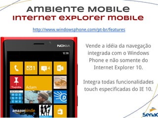 Ambiente Mobile
internet explorer mobile
http://www.windowsphone.com/pt-br/features
Vende a idéia da navegação
integrada com o Windows
Phone e não somente do
Internet Explorer 10.
Integra todas funcionalidades
touch especificadas do IE 10.
 