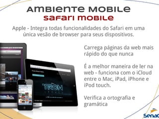Ambiente Mobile
safari mobile
Apple - Integra todas funcionalidades do Safari em uma
única vesão de browser para seus dispositivos.
Carrega páginas da web mais
rápido do que nunca
É a melhor maneira de ler na
web - funciona com o iCloud
entre o Mac, iPad, iPhone e
iPod touch.
Verifica a ortografia e
gramática
 