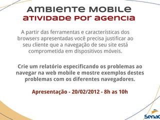 Ambiente Mobile
atividade por agencia
A partir das ferramentas e características dos
browsers apresentadas você precisa justificar ao
seu cliente que a navegação de seu site está
comprometida em dispositivos móveis.
Crie um relatório especificando os problemas ao
navegar na web mobile e mostre exemplos destes
problemas com os diferentes navegadores.
Apresentação - 20/02/2012 - 8h as 10h
 