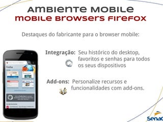 Ambiente Mobile
mobile browsers firefox
Destaques do fabricante para o browser mobile:
Integração: Seu histórico do desktop,
favoritos e senhas para todos
os seus dispositivos
Add-ons: Personalize recursos e
funcionalidades com add-ons.
 