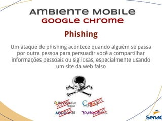 Ambiente Mobile
google chrome
Phishing
Um ataque de phishing acontece quando alguém se passa
por outra pessoa para persuadir você a compartilhar
informações pessoais ou sigilosas, especialmente usando
um site da web falso
 