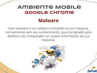 Ambiente Mobile
google chrome
Malware
Uum malware é um software instalado na sua máquina,
normalmente sem seu conhecimento, que é projetado para
danificar seu computador ou roubar informações da sua
máquina.
 