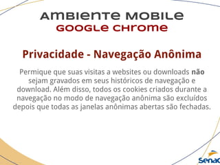 Ambiente Mobile
google chrome
Privacidade - Navegação Anônima
Permique que suas visitas a websites ou downloads não
sejam gravados em seus históricos de navegação e
download. Além disso, todos os cookies criados durante a
navegação no modo de navegação anônima são excluídos
depois que todas as janelas anônimas abertas são fechadas.
 