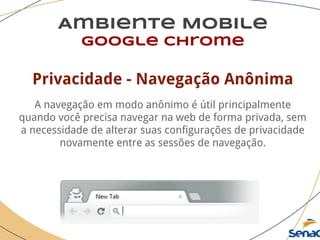 Ambiente Mobile
google chrome
Privacidade - Navegação Anônima
A navegação em modo anônimo é útil principalmente
quando você precisa navegar na web de forma privada, sem
a necessidade de alterar suas configurações de privacidade
novamente entre as sessões de navegação.
 