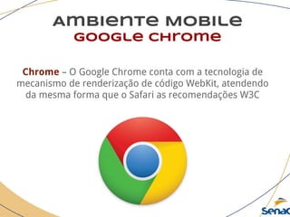 Ambiente Mobile
google chrome
Chrome – O Google Chrome conta com a tecnologia de
mecanismo de renderização de código WebKit, atendendo
da mesma forma que o Safari as recomendações W3C
 
