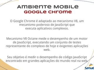 Ambiente Mobile
google chrome
O Google Chrome é adaptado ao mecanismo V8, um
mecanismo poderoso de JavaScript que
executa aplicativos complexos.
Mecanismo V8 Octane mede o desempenho de um motor
de JavaScript, executando um conjunto de testes
representante do complexo de hoje e exigentes aplicações
web.
Seu objetivo é medir o desempenho de código JavaScript
encontrado em grandes aplicações do mundo real na web.
 