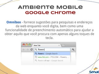 Ambiente Mobile
google chrome
Omnibox - fornece sugestões para pesquisas e endereços
da web enquanto você digita, bem como uma
funcionalidade de preenchimento automático para ajudar a
obter aquilo que você procura com apenas alguns toques de
tecla.
 