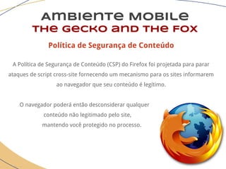 Ambiente Mobile
The Gecko and the Fox
Política de Segurança de Conteúdo
A Política de Segurança de Conteúdo (CSP) do Firefox foi projetada para parar
ataques de script cross-site fornecendo um mecanismo para os sites informarem
ao navegador que seu conteúdo é legítimo.
O navegador poderá então desconsiderar qualquer
conteúdo não legitimado pelo site,
mantendo você protegido no processo.
 