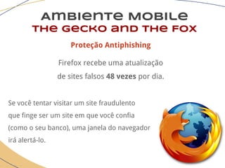 Ambiente Mobile
The Gecko and the Fox
Proteção Antiphishing
Firefox recebe uma atualização
de sites falsos 48 vezes por dia.
Se você tentar visitar um site fraudulento
que finge ser um site em que você confia
(como o seu banco), uma janela do navegador
irá alertá-lo.
 