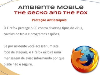 Ambiente Mobile
The Gecko and the Fox
Proteção Antiataques
O Firefox protege o PC contra diversos tipos de vírus,
cavalos de troia e programas espiões.
Se por acidente você acessar um site
foco de ataques, o Firefox exibirá uma
mensagem de aviso informando por que
o site não é seguro.
 