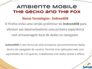 Ambiente Mobile
The Gecko and the Fox
Novas Tecnologias - IndexedDB
O Firefox inclui uma versão preliminar do IndexedDB para
oferecer aos desenvolvedores uma primeira experiência
com armazenagem local de dados no navegador.
IndexedDB é uma forma de você armazenar persistentemente dados
dentro do navegador do usuário. Permite criar aplicações web com
capacidades de rich queries, trabalhando com dados online e offline.
 