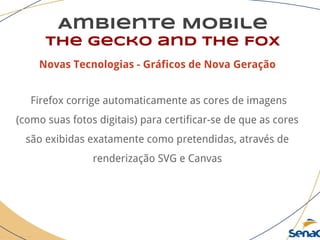 Ambiente Mobile
The Gecko and the Fox
Novas Tecnologias - Gráficos de Nova Geração
Firefox corrige automaticamente as cores de imagens
(como suas fotos digitais) para certificar-se de que as cores
são exibidas exatamente como pretendidas, através de
renderização SVG e Canvas
 