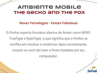 Ambiente Mobile
The Gecko and the Fox
Novas Tecnologias - Fontes Fabulosas
O Firefox suporta formatos abertos de fontes como WOFF,
TrueType e OpenType, o que significa que o Firefox se
certifica em mostrar e renderizar tipos corretamente,
mesmo se você não tiver a fonte instalada em seu
computador.
 
