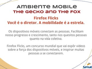 Ambiente Mobile
The Gecko and the Fox
Firefox Flicks
Você é o diretor. A mobilidade é a estrela.
Os dispositivos móveis conectam as pessoas. Facilitam
nosso progresso e crescimento, tanto nos quesitos pessoas
quanto na vida coletiva.
Firefox Flicks, um concurso mundial que vai expôr videos
sobre a força dos dispositivos móveis, e inspirar muitas
pessoas a se conectarem.
 