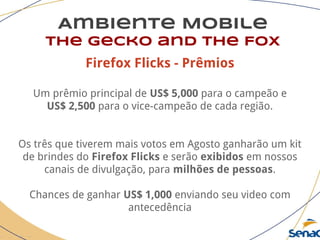 Ambiente Mobile
The Gecko and the Fox
Firefox Flicks - Prêmios
Um prêmio principal de US$ 5,000 para o campeão e
US$ 2,500 para o vice-campeão de cada região.
Os três que tiverem mais votos em Agosto ganharão um kit
de brindes do Firefox Flicks e serão exibidos em nossos
canais de divulgação, para milhões de pessoas.
Chances de ganhar US$ 1,000 enviando seu video com
antecedência
 