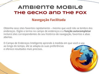 Ambiente Mobile
The Gecko and the Fox
Navegação Facilitada
Obtenha seus sites favoritos rapidamente – mesmo que você não se lembre dos
endereços. Digite o termo no campo de endereços e a função autocompletar
incluirá sites correspondentes do seu histórico de navegação, favoritos e abas
abertas.
O Campo de Endereços Inteligente aprende à medida em que você o usa
ao longo do tempo, ele se adapta às suas preferências
e oferece resultados mais precisos.
 