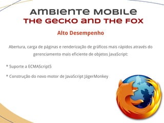 Ambiente Mobile
The Gecko and the Fox
Alto Desempenho
Abertura, carga de páginas e renderização de gráficos mais rápidos através do
gerenciamento mais eficiente de objetos JavaScript:
* Suporte a ECMAScript5
* Construção do novo motor de JavaScript JägerMonkey
 