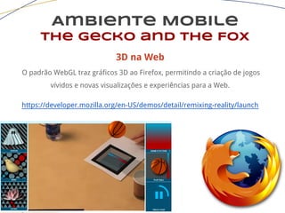 Ambiente Mobile
The Gecko and the Fox
3D na Web
O padrão WebGL traz gráficos 3D ao Firefox, permitindo a criação de jogos
vívidos e novas visualizações e experiências para a Web.
https://developer.mozilla.org/en-US/demos/detail/remixing-reality/launch
 