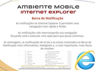 Barra de Notificação
As notificações no Internet Explorer 9 permitem uma
navegação mais rápida e fluida.
As notificações não interromperão sua navegação
forçando você a executar uma ação para que possa continuar.
As mensagens, as notificações de erros e os avisos mostrados na Barra de
Notificação mais informativos, inteligíveis e, o mais importante, mais fáceis
de resolver.
Ambiente Mobile
Internet explorer
 