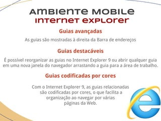 Guias avançadas
As guias são mostradas à direita da Barra de endereços
Guias destacáveis
É possível reorganizar as guias no Internet Explorer 9 ou abrir qualquer guia
em uma nova janela do navegador arrastando a guia para a área de trabalho.
Guias codificadas por cores
Com o Internet Explorer 9, as guias relacionadas
são codificadas por cores, o que facilita a
organização ao navegar por várias
páginas da Web.
Ambiente Mobile
Internet explorer
 