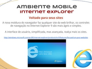 Voltado para seus sites
A nova moldura do navegador faz qualquer site da web brilhar, os controles
de navegação no Internet Explorer 9 são mais ágeis e simples.
A interface de usuário, simplificada, mas avançada, realça mais os sites.
http://windows.microsoft.com/pt-BR/internet-explorer/products/ie-9/features/focused-on-your-websites
Ambiente Mobile
Internet explorer
 