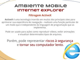 Filtragem ActiveX
ActiveX é uma tecnologia inserida em muitos dos principais sites para
aprimorar sua experiência de navegação - realizam uma função particular de
um modo que é independente da linguagem de programação que as
implementa.
Pode ser usado para ações como reproduzir vídeos, exibir animações
e visualizar determinados tipos de arquivos.
Porém, pode representar riscos à segurança
e tornar seu computador lento.
Ambiente Mobile
Internet explorer
 