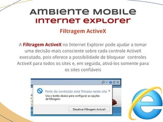 Filtragem ActiveX
A Filtragem ActiveX no Internet Explorer pode ajudar a tomar
uma decisão mais consciente sobre cada controle ActiveX
executado, pois oferece a possibilidade de bloquear controles
ActiveX para todos os sites e, em seguida, ativá-los somente para
os sites confiáveis
Ambiente Mobile
Internet explorer
 