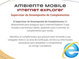 Supervisor de Desempenho de Complementos
O Supervisor de Desempenho de Complementos foi
desenvolvido para assegurar que o Internet Explorer 9 seja
iniciado e permaneça rápido, ajudando você a controlar os
complementos que instala.
Identifica os complementos que possam estar tornando o seu
navegador lento e, na área de notificação, fornece as informações
necessárias para desabilitar o complemento
ou corrigir o problema.
Ambiente Mobile
Internet explorer
 