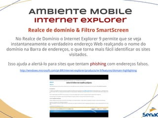 Realce de domínio & Filtro SmartScreen
No Realce de Domínio o Internet Explorer 9 permite que se veja
instantaneamente o verdadeiro endereço Web realçando o nome do
domínio na Barra de endereços, o que torna mais fácil identificar os sites
visitados.
Isso ajuda a alertá-lo para sites que tentam phishing com endereços falsos.
http://windows.microsoft.com/pt-BR/internet-explorer/products/ie-9/features/domain-highlighting
Ambiente Mobile
Internet explorer
 
