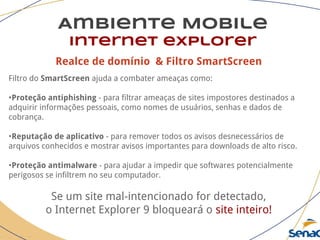 Realce de domínio & Filtro SmartScreen
Filtro do SmartScreen ajuda a combater ameaças como:
•Proteção antiphishing - para filtrar ameaças de sites impostores destinados a
adquirir informações pessoais, como nomes de usuários, senhas e dados de
cobrança.
•Reputação de aplicativo - para remover todos os avisos desnecessários de
arquivos conhecidos e mostrar avisos importantes para downloads de alto risco.
•Proteção antimalware - para ajudar a impedir que softwares potencialmente
perigosos se infiltrem no seu computador.
Se um site mal-intencionado for detectado,
o Internet Explorer 9 bloqueará o site inteiro!
Ambiente Mobile
Internet explorer
 