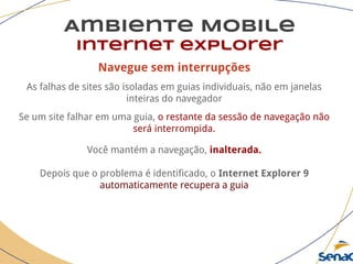 Navegue sem interrupções
As falhas de sites são isoladas em guias individuais, não em janelas
inteiras do navegador
Se um site falhar em uma guia, o restante da sessão de navegação não
será interrompida.
Você mantém a navegação, inalterada.
Depois que o problema é identificado, o Internet Explorer 9
automaticamente recupera a guia
Ambiente Mobile
Internet explorer
 