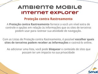 Proteção contra Rastreamento
A Proteção contra Rastreamento fornece a você um nível extra de
controle e opções em relação às informações que os sites de terceiros
podem usar para rastrear sua atividade de navegação.
Com as Listas de Proteção contra Rastreamento, é possível escolher quais
sites de terceiros podem receber as informações e rastreá-lo online.
Ao adicionar uma lista, você pode bloquear o conteúdo de sites que
possam ter um impacto na sua privacidade
Ambiente Mobile
Internet explorer
 