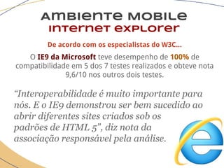 Ambiente Mobile
Internet explorer
De acordo com os especialistas do W3C...
O IE9 da Microsoft teve desempenho de 100% de
compatibilidade em 5 dos 7 testes realizados e obteve nota
9,6/10 nos outros dois testes.
“Interoperabilidade é muito importante para
nós. E o IE9 demonstrou ser bem sucedido ao
abrir diferentes sites criados sob os
padrões de HTML 5”, diz nota da
associação responsável pela análise.
 
