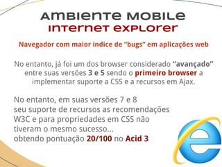 Ambiente Mobile
Internet explorer
Navegador com maior índice de “bugs” em aplicações web
No entanto, já foi um dos browser considerado “avançado”
entre suas versões 3 e 5 sendo o primeiro browser a
implementar suporte a CSS e a recursos em Ajax.
No entanto, em suas versões 7 e 8
seu suporte de recursos as recomendações
W3C e para propriedades em CSS não
tiveram o mesmo sucesso...
obtendo pontuação 20/100 no Acid 3
 