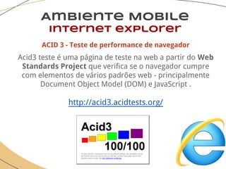 Ambiente Mobile
Internet explorer
ACID 3 - Teste de performance de navegador
Acid3 teste é uma página de teste na web a partir do Web
Standards Project que verifica se o navegador cumpre
com elementos de vários padrões web - principalmente
Document Object Model (DOM) e JavaScript .
http://acid3.acidtests.org/
 