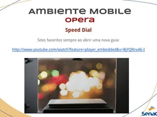 Ambiente Mobile
opera
Speed Dial
Sites favoritos sempre ao abrir uma nova guia:
http://www.youtube.com/watch?feature=player_embedded&v=BjYQRru46-I
 