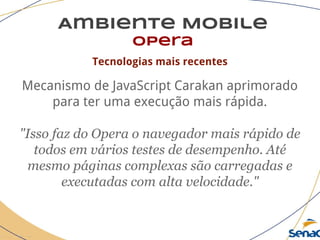 Ambiente Mobile
opera
Tecnologias mais recentes
Mecanismo de JavaScript Carakan aprimorado
para ter uma execução mais rápida.
"Isso faz do Opera o navegador mais rápido de
todos em vários testes de desempenho. Até
mesmo páginas complexas são carregadas e
executadas com alta velocidade."
 
