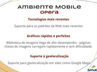 Ambiente Mobile
opera
Tecnologias mais recentes
Suporte para os padrões da Web mais recentes
Gráficos rápidos e perfeitos
Biblioteca de imagens Vega de alto desempenho - páginas
cheias de imagens carregam rapidamente e sem dificuldade.
Suporte à geolocalização
Suporte para geolocalização em sites como Google Maps.
 