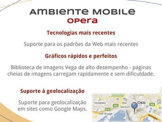 Ambiente Mobile
opera
Tecnologias mais recentes
Suporte para os padrões da Web mais recentes
Gráficos rápidos e perfeitos
Biblioteca de imagens Vega de alto desempenho - páginas
cheias de imagens carregam rapidamente e sem dificuldade.
Suporte à geolocalização
Suporte para geolocalização
em sites como Google Maps.
 