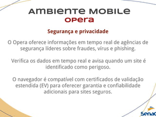 Ambiente Mobile
opera
Segurança e privacidade
O Opera oferece informações em tempo real de agências de
segurança líderes sobre fraudes, vírus e phishing.
Verifica os dados em tempo real e avisa quando um site é
identificado como perigoso.
O navegador é compatível com certificados de validação
estendida (EV) para oferecer garantia e confiabilidade
adicionais para sites seguros.
 