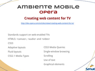 Ambiente Mobile
opera
Creating web content for TV
http://dev.opera.com/articles/view/creating-web-content-for-tv/
Standards support on web-enabled TVs
HTML5: <canvas>, <audio> and <video>
CSS3
Adaptive layouts
Fluid layouts
CSS2.1 Media Types
CSS3 Media Queries
Single-window browsing
Scrolling
Use of text
Graphical elements
 
