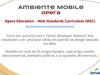 Ambiente Mobile
opera
Opera Education - Web Standards Curriculum (WSC)
http://www.opera.com/company/education/curriculum/
Curso em parceria com o Yahoo! Developer Network, leva
estudantes a ter uma base sólida em padrões de design baseado
em Web.
Dividido em mais de 50 artigos focados, cada artigo contém
teoria essencial, exemplos práticos, e as questões de exercícios.
 