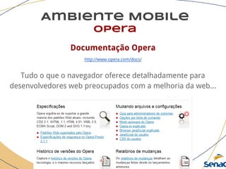 Ambiente Mobile
opera
Documentação Opera
http://www.opera.com/docs/
Tudo o que o navegador oferece detalhadamente para
desenvolvedores web preocupados com a melhoria da web...
 