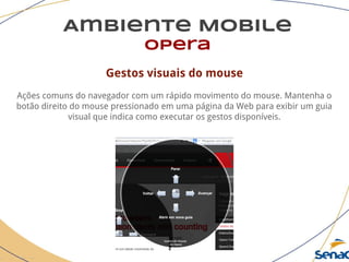 Ambiente Mobile
opera
Gestos visuais do mouse
Ações comuns do navegador com um rápido movimento do mouse. Mantenha o
botão direito do mouse pressionado em uma página da Web para exibir um guia
visual que indica como executar os gestos disponíveis.
 