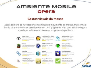 Ambiente Mobile
opera
Gestos visuais do mouse
Ações comuns do navegador com um rápido movimento do mouse. Mantenha o
botão direito do mouse pressionado em uma página da Web para exibir um guia
visual que indica como executar os gestos disponíveis.
 
