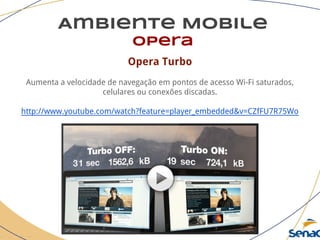 Ambiente Mobile
opera
Opera Turbo
Aumenta a velocidade de navegação em pontos de acesso Wi-Fi saturados,
celulares ou conexões discadas.
http://www.youtube.com/watch?feature=player_embedded&v=CZfFU7R75Wo
 